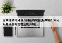 区块链公司可以开网店吗现在[区块链公司可以开网店吗现在还能开吗]